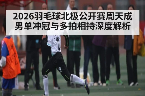 2026羽毛球北极公开赛周天成男单冲冠与多拍相持深度解析